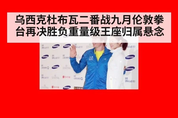 乌西克杜布瓦二番战九月伦敦拳台再决胜负重量级王座归属悬念