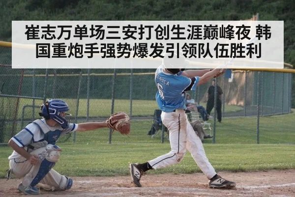 崔志万单场三安打创生涯巅峰夜 韩国重炮手强势爆发引领队伍胜利