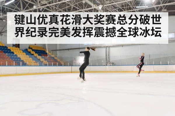 键山优真花滑大奖赛总分破世界纪录完美发挥震撼全球冰坛